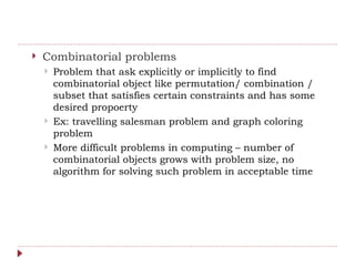  Combinatorial problems
 Problem that ask explicitly or implicitly to find
combinatorial object like permutation/ combination /
subset that satisfies certain constraints and has some
desired propoerty
 Ex: travelling salesman problem and graph coloring
problem
 More difficult problems in computing – number of
combinatorial objects grows with problem size, no
algorithm for solving such problem in acceptable time
 