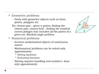  Geometric problems
 Deals with geometric objects such as lines,
points, polygons etc.
Ex: closest-pair – given n points, finding the
closest pair, convex-hull – finding the smallest
convex polygon that includes all the points of a
given set, dihedral angle problem
 Numerical problems
 Involves mathematical objects of continuous
nature
 Mathematical problems can be solved only
approximately
 Solving equations
 Evaluating functions
 Solving requires handling real numbers- done
only approximately
 