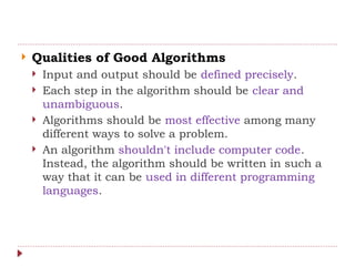 Qualities of Good Algorithms
 Input and output should be defined precisely.
 Each step in the algorithm should be clear and
unambiguous.
 Algorithms should be most effective among many
different ways to solve a problem.
 An algorithm shouldn't include computer code.
Instead, the algorithm should be written in such a
way that it can be used in different programming
languages.
 