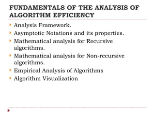 FUNDAMENTALS OF THE ANALYSIS OF
ALGORITHM EFFICIENCY
 Analysis Framework.
 Asymptotic Notations and its properties.
 Mathematical analysis for Recursive
algorithms.
 Mathematical analysis for Non-recursive
algorithms.
 Empirical Analysis of Algorithms
 Algorithm Visualization
 