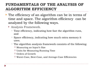 FUNDAMENTALS OF THE ANALYSIS OF
ALGORITHM EFFICIENCY
 The efficiency of an algorithm can be in terms of
time and space. The algorithm efficiency can be
analyzed by the following ways.
 Analysis Framework.
 Time efficiency, indicating how fast the algorithm runs,
and
 Space efficiency, indicating how much extra memory it
uses.
 The algorithm analysis framework consists of the following:
 Measuring an Input’s Size
 Units for Measuring Running Time
 Orders of Growth
 Worst-Case, Best-Case, and Average-Case Efficiencies
 