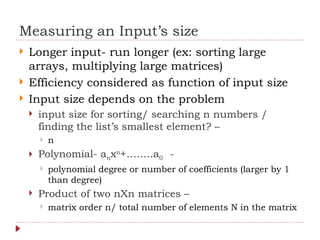 Measuring an Input’s size
 Longer input- run longer (ex: sorting large
arrays, multiplying large matrices)
 Efficiency considered as function of input size
 Input size depends on the problem
 input size for sorting/ searching n numbers /
finding the list’s smallest element? –
 n
 Polynomial- anxn
+……..a0 -
 polynomial degree or number of coefficients (larger by 1
than degree)
 Product of two nXn matrices –
 matrix order n/ total number of elements N in the matrix
 