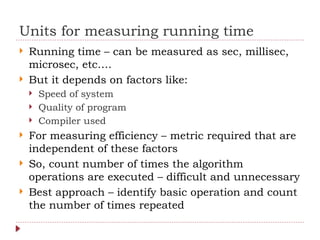 Units for measuring running time
 Running time – can be measured as sec, millisec,
microsec, etc….
 But it depends on factors like:
 Speed of system
 Quality of program
 Compiler used
 For measuring efficiency – metric required that are
independent of these factors
 So, count number of times the algorithm
operations are executed – difficult and unnecessary
 Best approach – identify basic operation and count
the number of times repeated
 
