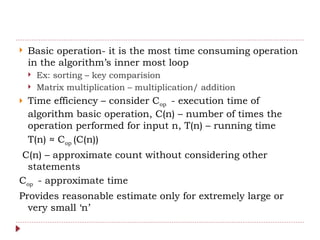  Basic operation- it is the most time consuming operation
in the algorithm’s inner most loop
 Ex: sorting – key comparision
 Matrix multiplication – multiplication/ addition
 Time efficiency – consider Cop - execution time of
algorithm basic operation, C(n) – number of times the
operation performed for input n, T(n) – running time
T(n) ≈ Cop (C(n))
C(n) – approximate count without considering other
statements
Cop - approximate time
Provides reasonable estimate only for extremely large or
very small ‘n’
 