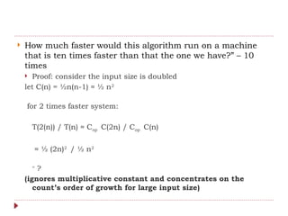  How much faster would this algorithm run on a machine
that is ten times faster than that the one we have?” – 10
times
 Proof: consider the input size is doubled
let C(n) = ½n(n-1) ≈ ½ n2
for 2 times faster system:
T(2(n)) / T(n) ≈ Cop C(2n) / Cop C(n)
≈ ½ (2n)2
/ ½ n2
=
?
(ignores multiplicative constant and concentrates on the
count’s order of growth for large input size)
 