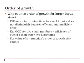 Order of growth
 Why count’s order of growth for larger input
sizes?
 Difference in running time for small input – does
not distinguish between efficient and inefficient
ones
 Eg: GCD for two small numbers – efficiency of
euclid’s than other two algorithms
 For value of n – function’s order of growth that
counts
 