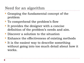 Need for an algorithm
 Grasping the fundamental concept of the
problem
 To comprehend the problem’s flow
 It provides the designer with a concise
definition of the problem’s needs and aim.
 Discover a solution to the situation
 Enhance the effectiveness of existing methods
 It is the easiest way to describe something
without going into too much detail about how it
works.
 