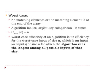  Worst case:
 No matching elements or the matching element is at
the end of the array
 Algorithm makes largest key comparison – n times
 Cworst (n) = n
 Worst-case efficiency of an algorithm is its efficiency
for the worst-case input of size n, which is an input
(or inputs) of size n for which the algorithm runs
the longest among all possible inputs of that
size.
 