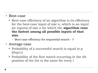  Best-case
 Best-case efficiency of an algorithm is its efficiency
for the best-case input of size n, which is an input
(or inputs) of size n for which the algorithm runs
the fastest among all possible inputs of that
size.
 Best-case efficiency for sequential search - ?
 Average-case
 Probability of a successful search is equal to p
(0≤p≤1)
 Probability of the first match occurring in the ith
position of the list is the same for every i
 