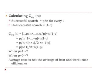  Calculating Cavg (n):
 Successful search = p/n for every i
 Unsuccessful search = (1-p)
Cavg (n) = [1.p/n+…n.p/n]+n.(1-p)
= p/n [1+…+n]+n(1-p)
= p/n n(n+1)/2 +n(1-p)
= p(n+1)/2+n(1-p)
When p=1 =?
When p=0 =?
Average case is not the average of best and worst case
efficiencies
 
