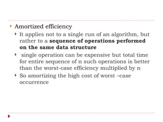  Amortized efficiency
 It applies not to a single run of an algorithm, but
rather to a sequence of operations performed
on the same data structure
 single operation can be expensive but total time
for entire sequence of n such operations is better
than the worst-case efficiency multiplied by n
 So amortizing the high cost of worst –case
occurrence
 