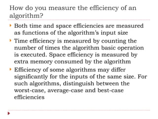 How do you measure the efficiency of an
algorithm?
 Both time and space efficiencies are measured
as functions of the algorithm’s input size
 Time efficiency is measured by counting the
number of times the algorithm basic operation
is executed. Space efficiency is measured by
extra memory consumed by the algorithm
 Efficiency of some algorithms may differ
significantly for the inputs of the same size. For
such algorithms, distinguish between the
worst-case, average-case and best-case
efficiencies
 
