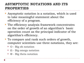 ASYMPTOTIC NOTATIONS AND ITS
PROPERTIES
 Asymptotic notation is a notation, which is used
to take meaningful statement about the
efficiency of a program.
 The efficiency analysis framework concentrates
on the order of growth of an algorithm’s basic
operation count as the principal indicator of the
algorithm’s efficiency.
 To compare and rank such orders of growth,
computer scientists use three notations, they are:
 O - Big oh notation
 Ω - Big omega notation
 Θ - Big theta notation
 