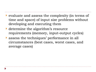 evaluate and assess the complexity (in terms of
time and space) of input size problems without
developing and executing them
 determine the algorithm’s resource
requirements (memory, input-output cycles)
 assess the techniques’ performance in all
circumstances (best cases, worst cases, and
average cases)
 
