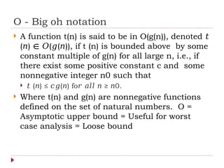 O - Big oh notation
 A function t(n) is said to be in O(g(n)), denoted 𝑡
( ) ( ( )), if t (n) is bounded above by some
𝑛 ∈ 𝑂 𝑔 𝑛
constant multiple of g(n) for all large n, i.e., if
there exist some positive constant c and some
nonnegative integer n0 such that
 𝑡 ( ) ≤ ( ) fo ≥ 0.
𝑛 𝑐𝑔 𝑛 𝑟 𝑎𝑙𝑙 𝑛 𝑛
 Where t(n) and g(n) are nonnegative functions
defined on the set of natural numbers. O =
Asymptotic upper bound = Useful for worst
case analysis = Loose bound
 