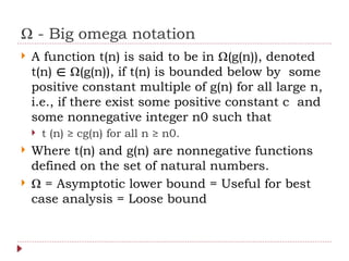 Ω - Big omega notation
 A function t(n) is said to be in Ω(g(n)), denoted
t(n) Ω(g(n)), if t(n) is bounded below by some
∈
positive constant multiple of g(n) for all large n,
i.e., if there exist some positive constant c and
some nonnegative integer n0 such that
 t (n) ≥ cg(n) for all n ≥ n0.
 Where t(n) and g(n) are nonnegative functions
defined on the set of natural numbers.
 Ω = Asymptotic lower bound = Useful for best
case analysis = Loose bound
 
