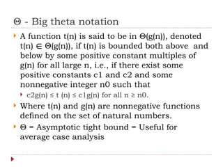 Θ - Big theta notation
 A function t(n) is said to be in Θ(g(n)), denoted
t(n) Θ(g(n)), if t(n) is bounded both above and
∈
below by some positive constant multiples of
g(n) for all large n, i.e., if there exist some
positive constants c1 and c2 and some
nonnegative integer n0 such that
 c2g(n) ≤ t (n) ≤ c1g(n) for all n ≥ n0.
 Where t(n) and g(n) are nonnegative functions
defined on the set of natural numbers.
 Θ = Asymptotic tight bound = Useful for
average case analysis
 