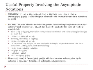 Useful Property Involving the Asymptotic
Notations
 THEOREM: If t1(n) O(g1(n)) and t2(n) O(g2(n)), then t1(n) + t2(n)
∈ ∈ ∈
O(max{g1(n), g2(n)}). (The analogous assertions are true for the Ω and Θ notations
as well.)
 PROOF: The proof extends to orders of growth the following simple fact about four
arbitrary real numbers a1, b1, a2, b2: if a1 ≤ b1 and a2 ≤ b2, then a1 + a2 ≤ 2
max{b1, b2}.
 Since t1(n) O(g1(n)), there exist some positive constant c1 and some nonnegative integer
∈
n1 such that
 t1(n) ≤ c1g1(n) for all n ≥ n1.
 Similarly, since t2(n) O(g2(n)),
∈
 t2(n) ≤ c2g2(n) for all n ≥ n2.
 Let us denote c3 = max{c1, c2} and consider n ≥ max{n1, n2} so that we can use both
inequalities. Adding them yields the following:
 t1(n) + t2(n) ≤ c1g1(n) + c2g2(n)
 ≤ c3g1(n) + c3g2(n)
 = c3[g1(n) + g2(n)]
 ≤ c32 max{g1(n), g2(n)}.
 Hence, t1(n) + t2(n) ∈ O(max{g1(n), g2(n)}), with the constants c and n0 required by the
definition O being 2c3 = 2 max{c1, c2} and max{n1, n2}, respectively.
 