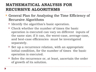 MATHEMATICAL ANALYSIS FOR
RECURSIVE ALGORITHMS
 General Plan for Analyzing the Time Efficiency of
Recursive Algorithms
 Identify the algorithm’s basic operation.
 Check whether the number of times the basic
operation is executed can vary on different inputs of
the same size; if it can, the worst-case, average-case,
and best-case efficiencies must be investigated
separately.
 Set up a recurrence relation, with an appropriate
initial condition, for the number of times the basic
operation is executed.
 Solve the recurrence or, at least, ascertain the order
of growth of its solution.
 
