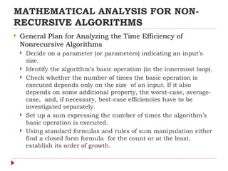 MATHEMATICAL ANALYSIS FOR NON-
RECURSIVE ALGORITHMS
 General Plan for Analyzing the Time Efficiency of
Nonrecursive Algorithms
 Decide on a parameter (or parameters) indicating an input’s
size.
 Identify the algorithm’s basic operation (in the innermost loop).
 Check whether the number of times the basic operation is
executed depends only on the size of an input. If it also
depends on some additional property, the worst-case, average-
case, and, if necessary, best-case efficiencies have to be
investigated separately.
 Set up a sum expressing the number of times the algorithm’s
basic operation is executed.
 Using standard formulas and rules of sum manipulation either
find a closed form formula for the count or at the least,
establish its order of growth.
 