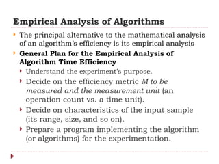 Empirical Analysis of Algorithms
 The principal alternative to the mathematical analysis
of an algorithm’s efficiency is its empirical analysis
 General Plan for the Empirical Analysis of
Algorithm Time Efficiency
 Understand the experiment’s purpose.
 Decide on the efficiency metric M to be
measured and the measurement unit (an
operation count vs. a time unit).
 Decide on characteristics of the input sample
(its range, size, and so on).
 Prepare a program implementing the algorithm
(or algorithms) for the experimentation.
 