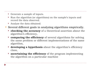  Generate a sample of inputs.
 Run the algorithm (or algorithms) on the sample’s inputs and
record the data observed.
 Analyze the data obtained.
 Several different goals in analyzing algorithms empirically.
 checking the accuracy of a theoretical assertion about the
algorithm’s efficiency,
 comparing the efficiency of several algorithms for solving
the same problem or different implementations of the same
algorithm,
 developing a hypothesis about the algorithm’s efficiency
class,
 ascertaining the efficiency of the program implementing
the algorithm on a particular machine
 