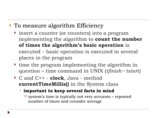  To measure algorithm Efficiency
 insert a counter (or counters) into a program
implementing the algorithm to count the number
of times the algorithm’s basic operation is
executed - basic operation is executed in several
places in the program
 time the program implementing the algorithm in
question – time command in UNIX (tfinish− tstart)
 C and C++ - clock, Java - method
currentTimeMillis() in the System class
 important to keep several facts in mind
 system’s time is typically not very accurate – repeated
number of times and consider average
 