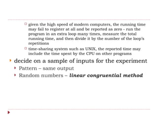  given the high speed of modern computers, the running time
may fail to register at all and be reported as zero - run the
program in an extra loop many times, measure the total
running time, and then divide it by the number of the loop’s
repetitions
 time-sharing system such as UNIX, the reported time may
include the time spent by the CPU on other programs
 decide on a sample of inputs for the experiment
 Pattern – same output
 Random numbers – linear congruential method
 