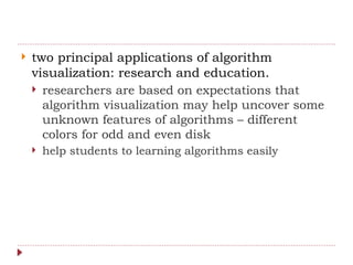  two principal applications of algorithm
visualization: research and education.
 researchers are based on expectations that
algorithm visualization may help uncover some
unknown features of algorithms – different
colors for odd and even disk
 help students to learning algorithms easily
 