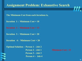 18
The Minimum Cost from each iterations is,
Iteration 1 : Minimum Cost = 18
Iteration 2 : Minimum Cost = 13
Iteration 3 : Minimum Cost = 20
Iteration 4 : Minimum Cost = 20
Optimal Solution : Person 1 – Job 2
Person 2 – Job 1 Minimum Cost : 13
Person 3 – Job 3
Person 4 – Job 4
Assignment Problem: Exhaustive Search
 