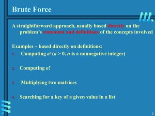 2
Brute Force
A straightforward approach, usually based directly on the
problem’s statement and definitions of the concepts involved
Examples – based directly on definitions:
1. Computing an
(a > 0, n is a nonnegative integer)
2. Computing n!
3. Multiplying two matrices
4. Searching for a key of a given value in a list
 