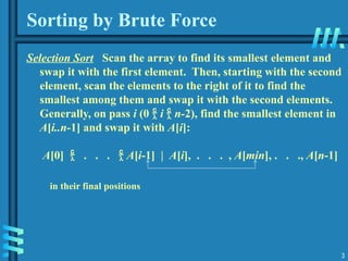 3
Sorting by Brute Force
Selection Sort Scan the array to find its smallest element and
swap it with the first element. Then, starting with the second
element, scan the elements to the right of it to find the
smallest among them and swap it with the second elements.
Generally, on pass i (0  i  n-2), find the smallest element in
A[i..n-1] and swap it with A[i]:
A[0]  . . .  A[i-1] | A[i], . . . , A[min], . . ., A[n-1]
in their final positions
 