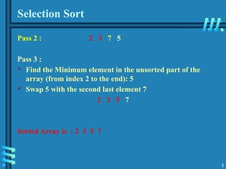 5
Selection Sort
Pass 2 : 2 3 7 5
Pass 3 :
 Find the Minimum element in the unsorted part of the
array (from index 2 to the end): 5
 Swap 5 with the second last element 7
2 3 5 7
Sorted Array is : 2 3 5 7
 
