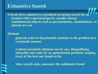7
Exhaustive Search
A brute force solution to a problem involving search for an
element with a special property, usually among
combinatorial objects such as permutations, combinations, or
subsets of a set.
Method:
• generate a list of all potential solutions to the problem in a
systematic manner
• evaluate potential solutions one by one, disqualifying
infeasible ones and, for an optimization problem, keeping
track of the best one found so far
• when search ends, announce the solution(s) found
 