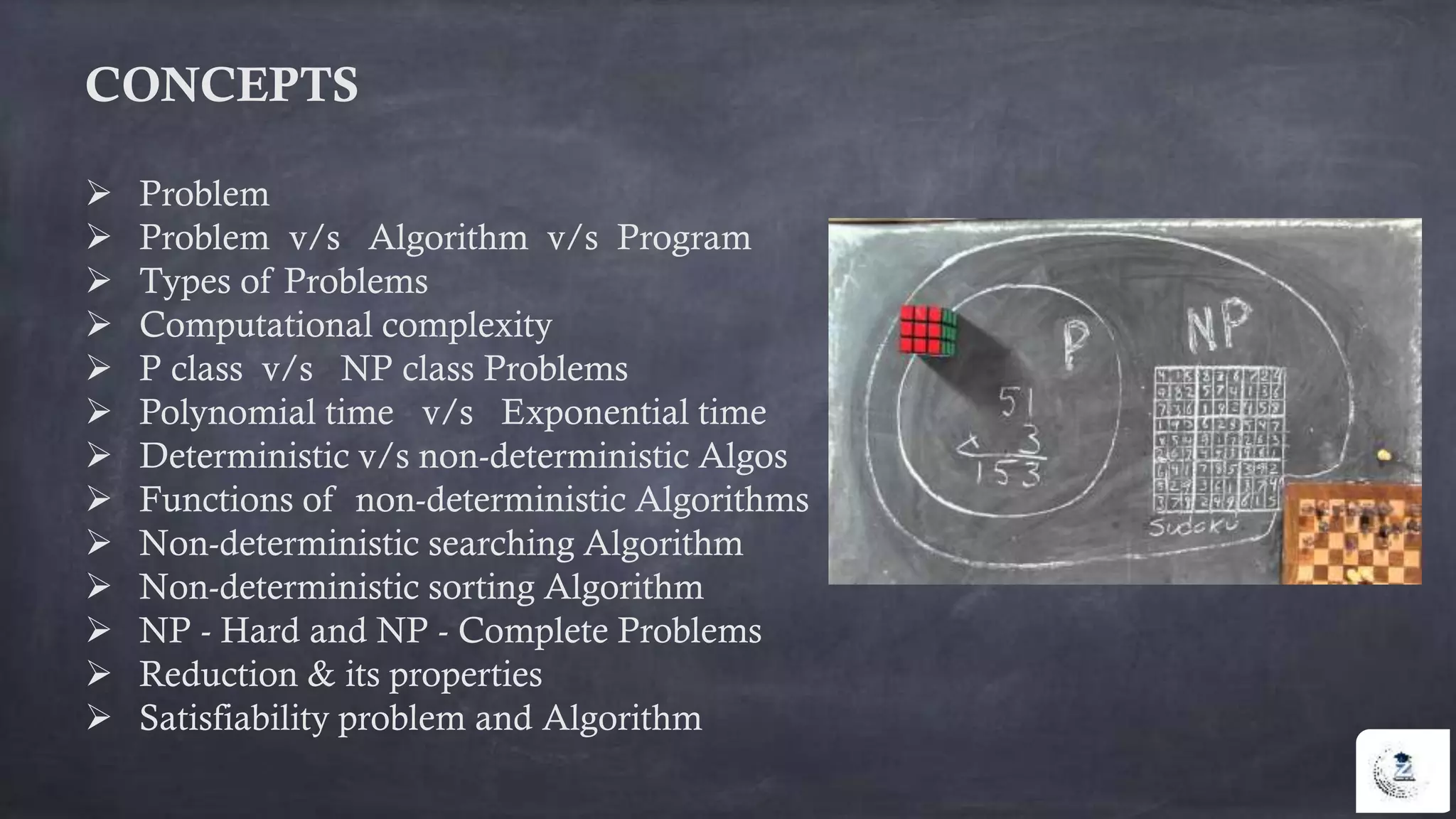 CONCEPTS
 Problem
 Problem v/s Algorithm v/s Program
 Types of Problems
 Computational complexity
 P class v/s NP class Problems
 Polynomial time v/s Exponential time
 Deterministic v/s non-deterministic Algos
 Functions of non-deterministic Algorithms
 Non-deterministic searching Algorithm
 Non-deterministic sorting Algorithm
 NP - Hard and NP - Complete Problems
 Reduction & its properties
 Satisfiability problem and Algorithm
 