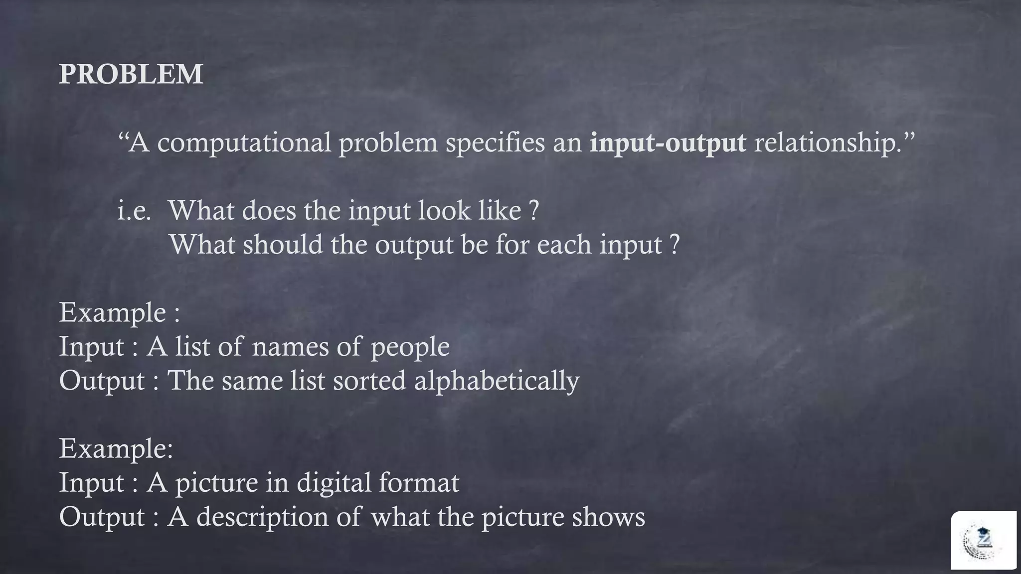 PROBLEM
“A computational problem specifies an input-output relationship.”
i.e. What does the input look like ?
What should the output be for each input ?
Example :
Input : A list of names of people
Output : The same list sorted alphabetically
Example:
Input : A picture in digital format
Output : A description of what the picture shows
 