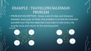 EXAMPLE : TRAVELLING SALESMAN
PROBLEM
1
3
4
2
10 9
6
10
• PROBLEM DISCRIPTION : Given a set of cities and distance
between every pair of cities, the problem is to find the shortest
possible tour that the salesman must take to visit every city
exactly once and return to the starting point.
solution
 