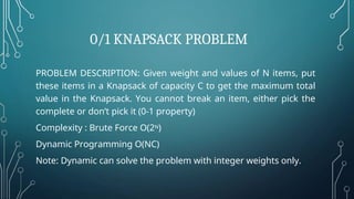0/1 KNAPSACK PROBLEM
PROBLEM DESCRIPTION: Given weight and values of N items, put
these items in a Knapsack of capacity C to get the maximum total
value in the Knapsack. You cannot break an item, either pick the
complete or don’t pick it (0-1 property)
Complexity : Brute Force O(2N)
Dynamic Programming O(NC)
Note: Dynamic can solve the problem with integer weights only.
 
