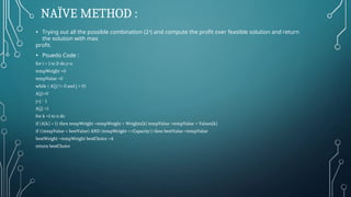 NAÏVE METHOD :
• Trying out all the possible combination (24) and compute the profit over feasible solution and return
the solution with max
profit.
• Psuedo Code :
for i = 1 to 2n do j=n
tempWeight =0
tempValue =0
while ( A[j] != 0 and j > 0)
A[j]=0
j=j – 1
A[j] =1
for k =1 to n do
if (A[k] = 1) then tempWeight =tempWeight + Weights[k] tempValue =tempValue + Values[k]
if ((tempValue > bestValue) AND (tempWeight <=Capacity)) then bestValue =tempValue
bestWeight =tempWeight bestChoice =A
return bestChoice
 