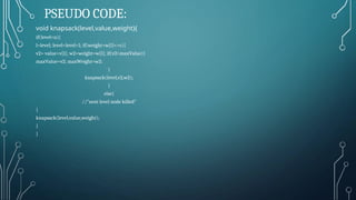 PSEUDO CODE:
void knapsack(level,value,weight){
if(level<n){
l=level; level=level+1; if(weight+w[l]<=c){
v2= value+v[l]; w2=weight+w[l]; if(v2>maxValue){
maxValue=v2; maxWeight=w2;
}
knapsack(level,v2,w2);
}
else{
//"next level node killed"
}
knapsack(level,value,weight);
}
}
 