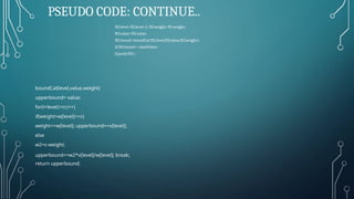 PSEUDO CODE: CONTINUE..
N2.level=N1.level+1; N2.weight=N1.weight;
N2.value=N1.value;
N2.bound=boundCal(N2.level,N2.value,N2.weight);
if(N2.bound>=maxValue)
Q.push(N2);
boundCal(level,value,weight)
upperbound= value;
for(i=level;i<n;i++)
if(weight+w[level]<=c)
weight+=w[level]; upperbound+=v[level];
else
w2=c-weight;
upperbound+=w2*v[level]/w[level]; break;
return upperbound;
 