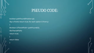 PSEUDO CODE:
boolean pathFound(Position p){
if(p is finish) return true; for each option O from p
{
Boolean isThereAPath= pathFound(O);
if(isThereAPath)
return true;
}
return false;
}
 