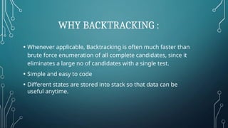 WHY BACKTRACKING :
• Whenever applicable, Backtracking is often much faster than
brute force enumeration of all complete candidates, since it
eliminates a large no of candidates with a single test.
• Simple and easy to code
• Different states are stored into stack so that data can be
useful anytime.
 