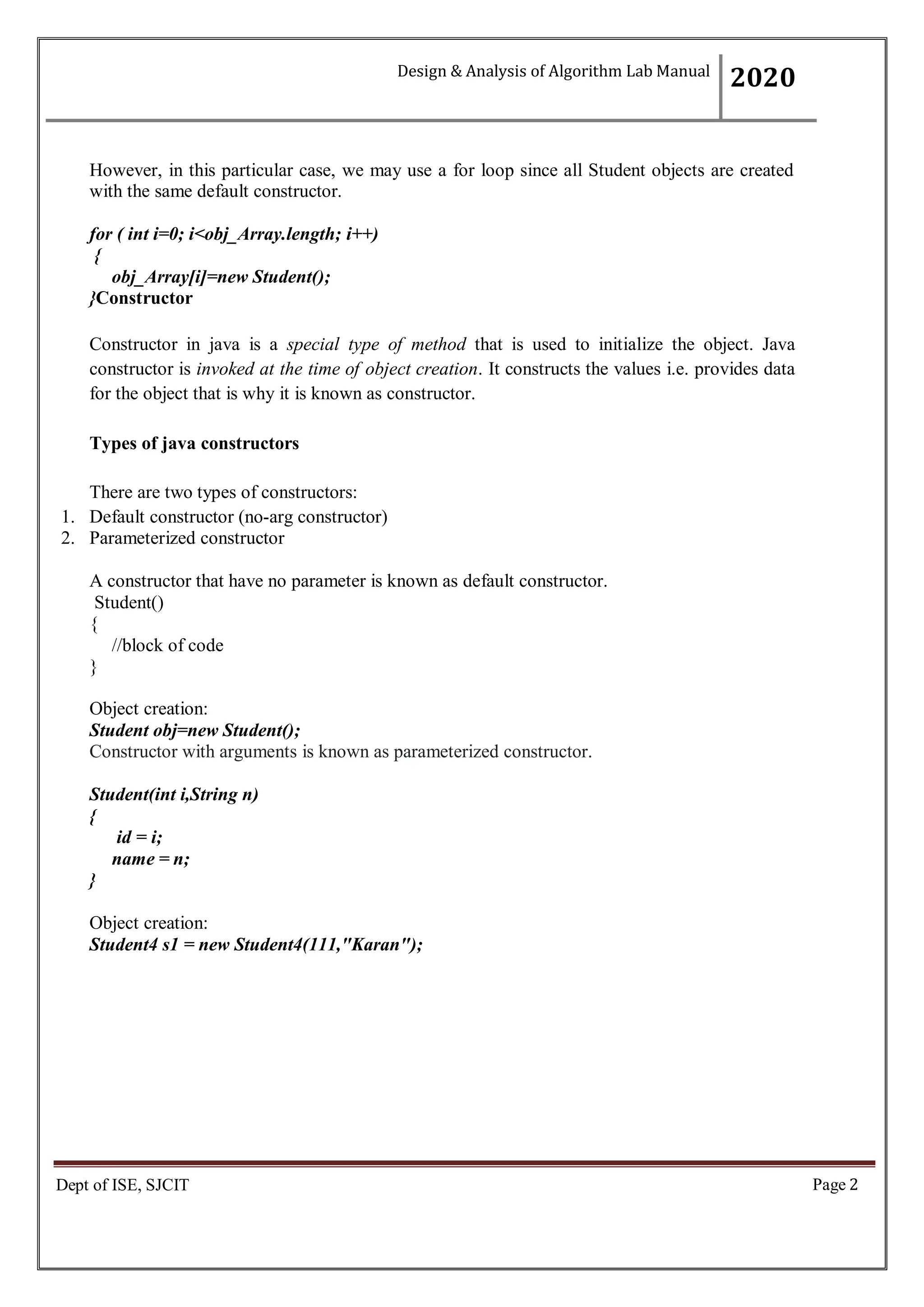 Page 2
Dept of ISE, SJCIT
However, in this particular case, we may use a for loop since all Student objects are created
with the same default constructor.
for ( int i=0; i<obj_Array.length; i++)
{
obj_Array[i]=new Student();
}Constructor
Constructor in java is a special type of method that is used to initialize the object. Java
constructor is invoked at the time of object creation. It constructs the values i.e. provides data
for the object that is why it is known as constructor.
Types of java constructors
There are two types of constructors:
1. Default constructor (no-arg constructor)
2. Parameterized constructor
A constructor that have no parameter is known as default constructor.
Student()
{
//block of code
}
Object creation:
Student obj=new Student();
Constructor with arguments is known as parameterized constructor.
Student(int i,String n)
{
id = i;
name = n;
}
Object creation:
Student4 s1 = new Student4(111,"Karan");
Design & Analysis of Algorithm Lab Manual
2020
 