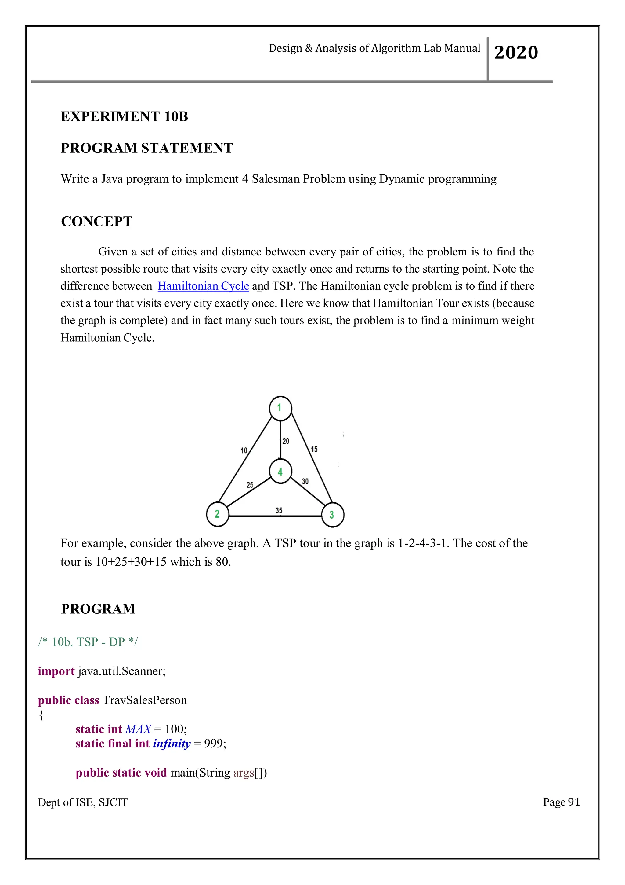 Page 91
Dept of ISE, SJCIT
EXPERIMENT 10B
PROGRAM STATEMENT
Write a Java program to implement 4 Salesman Problem using Dynamic programming
CONCEPT
Given a set of cities and distance between every pair of cities, the problem is to find the
shortest possible route that visits every city exactly once and returns to the starting point. Note the
difference between Hamiltonian Cycle and TSP. The Hamiltonian cycle problem is to find if there
exist a tour that visits every city exactly once. Here we know that Hamiltonian Tour exists (because
the graph is complete) and in fact many such tours exist, the problem is to find a minimum weight
Hamiltonian Cycle.
For example, consider the above graph. A TSP tour in the graph is 1-2-4-3-1. The cost of the
tour is 10+25+30+15 which is 80.
PROGRAM
/* 10b. TSP - DP */
import java.util.Scanner;
public class TravSalesPerson
{
static int MAX = 100;
static final int infinity = 999;
public static void main(String args[])
Design & Analysis of Algorithm Lab Manual
2020
 