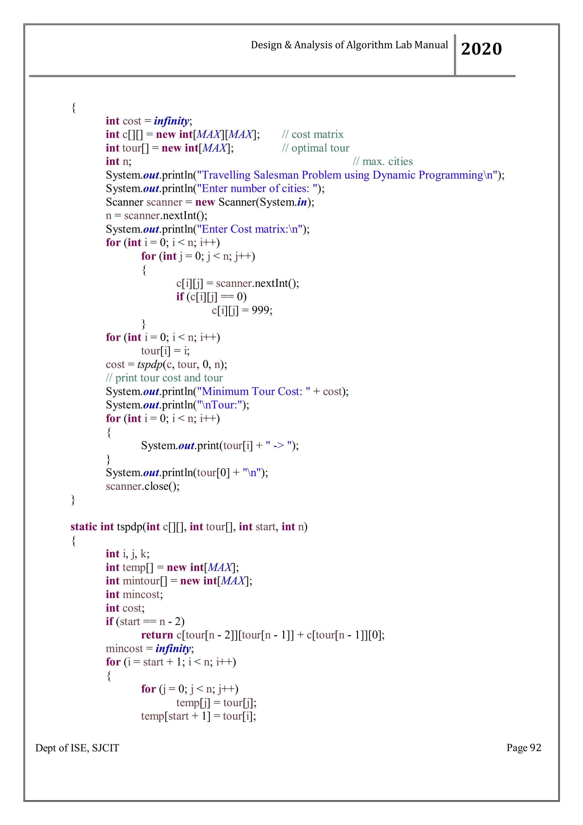 Page 92
Dept of ISE, SJCIT
{
int cost = infinity;
int c[][] = new int[MAX][MAX]; // cost matrix
int tour[] = new int[MAX]; // optimal tour
int n; // max. cities
System.out.println("Travelling Salesman Problem using Dynamic Programmingn");
System.out.println("Enter number of cities: ");
Scanner scanner = new Scanner(System.in);
n = scanner.nextInt();
System.out.println("Enter Cost matrix:n");
for (int i = 0; i < n; i++)
for (int j = 0; j < n; j++)
{
c[i][j] = scanner.nextInt();
if (c[i][j] == 0)
c[i][j] = 999;
}
for (int i = 0; i < n; i++)
tour[i] = i;
cost = tspdp(c, tour, 0, n);
// print tour cost and tour
System.out.println("Minimum Tour Cost: " + cost);
System.out.println("nTour:");
for (int i = 0; i < n; i++)
{
System.out.print(tour[i] + " -> ");
}
System.out.println(tour[0] + "n");
scanner.close();
}
static int tspdp(int c[][], int tour[], int start, int n)
{
int i, j, k;
int temp[] = new int[MAX];
int mintour[] = new int[MAX];
int mincost;
int cost;
if (start == n - 2)
return c[tour[n - 2]][tour[n - 1]] + c[tour[n - 1]][0];
mincost = infinity;
for (i = start + 1; i < n; i++)
{
for (j = 0; j < n; j++)
temp[j] = tour[j];
temp[start + 1] = tour[i];
Design & Analysis of Algorithm Lab Manual
2020
 