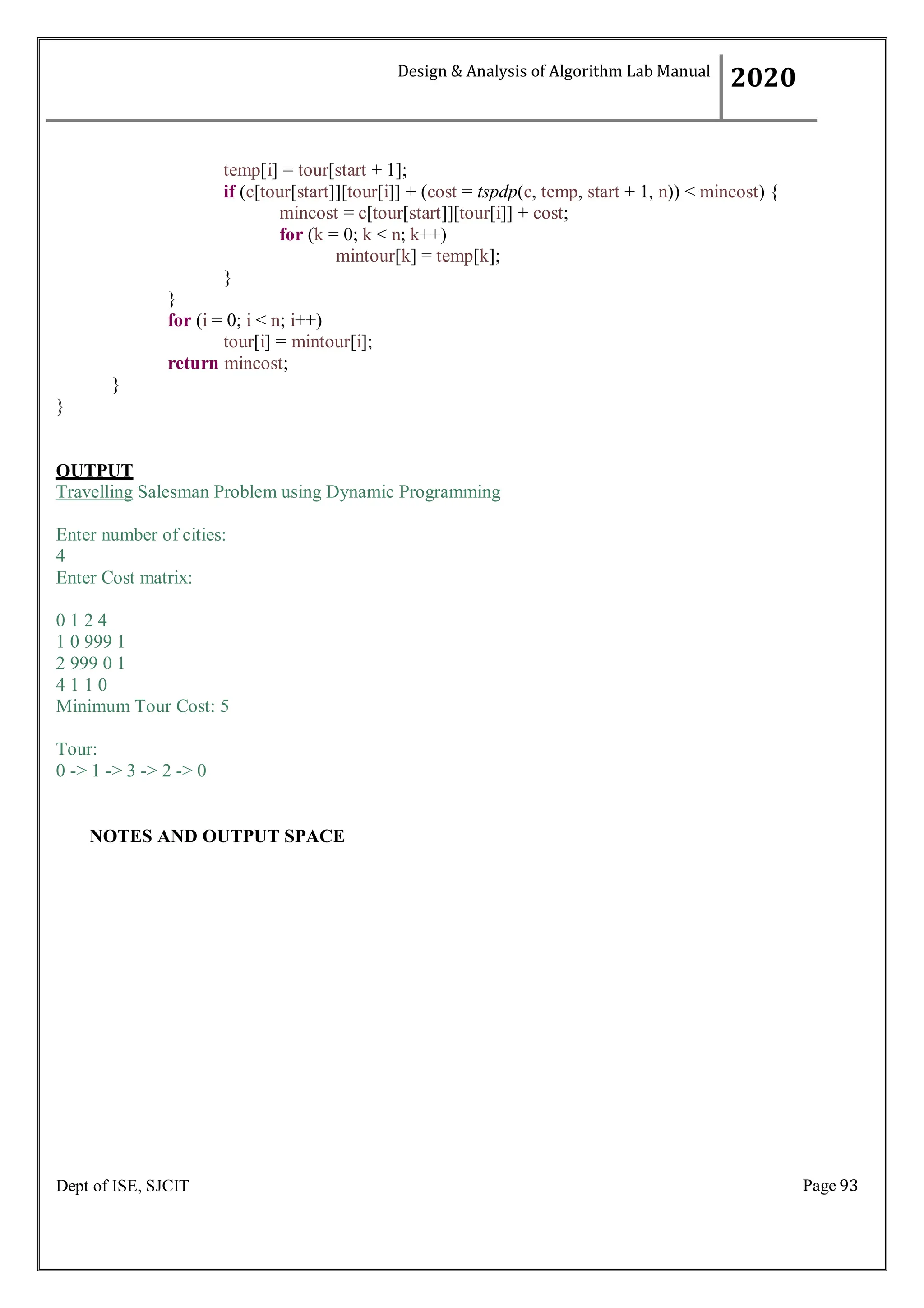 Page 93
Dept of ISE, SJCIT
temp[i] = tour[start + 1];
if (c[tour[start]][tour[i]] + (cost = tspdp(c, temp, start + 1, n)) < mincost) {
mincost = c[tour[start]][tour[i]] + cost;
for (k = 0; k < n; k++)
mintour[k] = temp[k];
}
}
for (i = 0; i < n; i++)
tour[i] = mintour[i];
return mincost;
}
}
OUTPUT
Travelling Salesman Problem using Dynamic Programming
Enter number of cities:
4
Enter Cost matrix:
0 1 2 4
1 0 999 1
2 999 0 1
4 1 1 0
Minimum Tour Cost: 5
Tour:
0 -> 1 -> 3 -> 2 -> 0
NOTES AND OUTPUT SPACE
Design & Analysis of Algorithm Lab Manual
2020
 