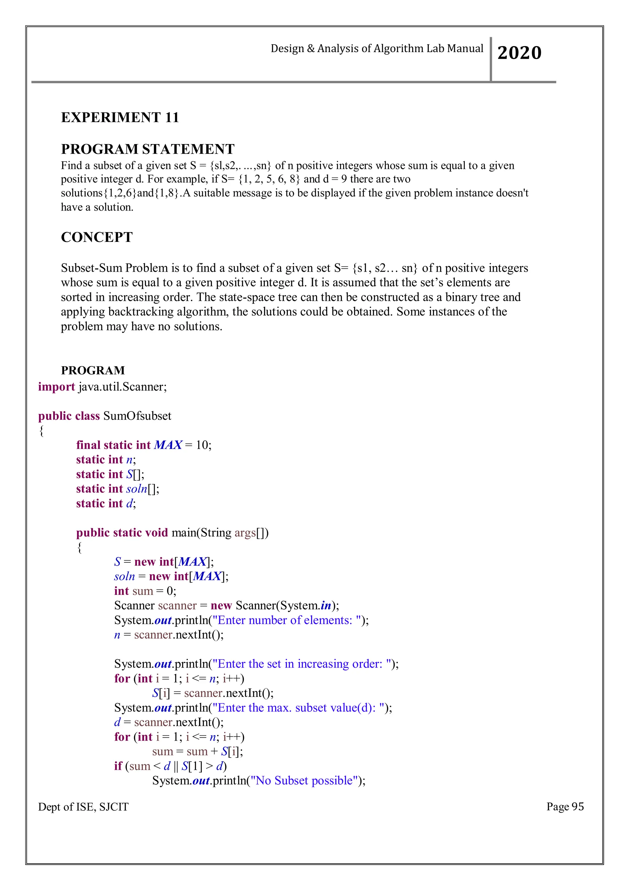 Page 95
Dept of ISE, SJCIT
EXPERIMENT 11
PROGRAM STATEMENT
Find a subset of a given set S = {sl,s2,. ...,sn} of n positive integers whose sum is equal to a given
positive integer d. For example, if S= {1, 2, 5, 6, 8} and d = 9 there are two
solutions{1,2,6}and{1,8}.A suitable message is to be displayed if the given problem instance doesn't
have a solution.
CONCEPT
Subset-Sum Problem is to find a subset of a given set S= {s1, s2… sn} of n positive integers
whose sum is equal to a given positive integer d. It is assumed that the set’s elements are
sorted in increasing order. The state-space tree can then be constructed as a binary tree and
applying backtracking algorithm, the solutions could be obtained. Some instances of the
problem may have no solutions.
PROGRAM
import java.util.Scanner;
public class SumOfsubset
{
final static int MAX = 10;
static int n;
static int S[];
static int soln[];
static int d;
public static void main(String args[])
{
S = new int[MAX];
soln = new int[MAX];
int sum = 0;
Scanner scanner = new Scanner(System.in);
System.out.println("Enter number of elements: ");
n = scanner.nextInt();
System.out.println("Enter the set in increasing order: ");
for (int i = 1; i <= n; i++)
S[i] = scanner.nextInt();
System.out.println("Enter the max. subset value(d): ");
d = scanner.nextInt();
for (int i = 1; i <= n; i++)
sum = sum + S[i];
if (sum < d || S[1] > d)
System.out.println("No Subset possible");
Design & Analysis of Algorithm Lab Manual
2020
 