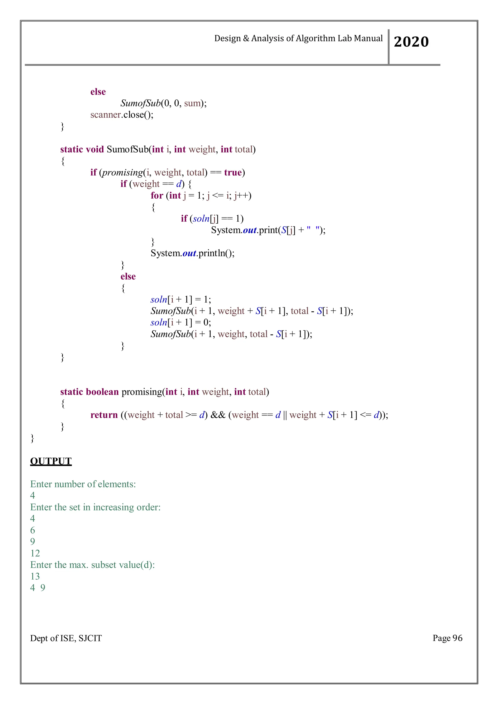 Page 96
Dept of ISE, SJCIT
else
SumofSub(0, 0, sum);
scanner.close();
}
static void SumofSub(int i, int weight, int total)
{
if (promising(i, weight, total) == true)
if (weight == d) {
for (int j = 1; j <= i; j++)
{
if (soln[j] == 1)
System.out.print(S[j] + " ");
}
}
else
{
}
}
System.out.println();
soln[i + 1] = 1;
SumofSub(i + 1, weight + S[i + 1], total - S[i + 1]);
soln[i + 1] = 0;
SumofSub(i + 1, weight, total - S[i + 1]);
static boolean promising(int i, int weight, int total)
{
return ((weight + total >= d) && (weight == d || weight + S[i + 1] <= d));
}
}
OUTPUT
Enter number of elements:
4
Enter the set in increasing order:
4
6
9
12
Enter the max. subset value(d):
13
4 9
Design & Analysis of Algorithm Lab Manual
2020
 