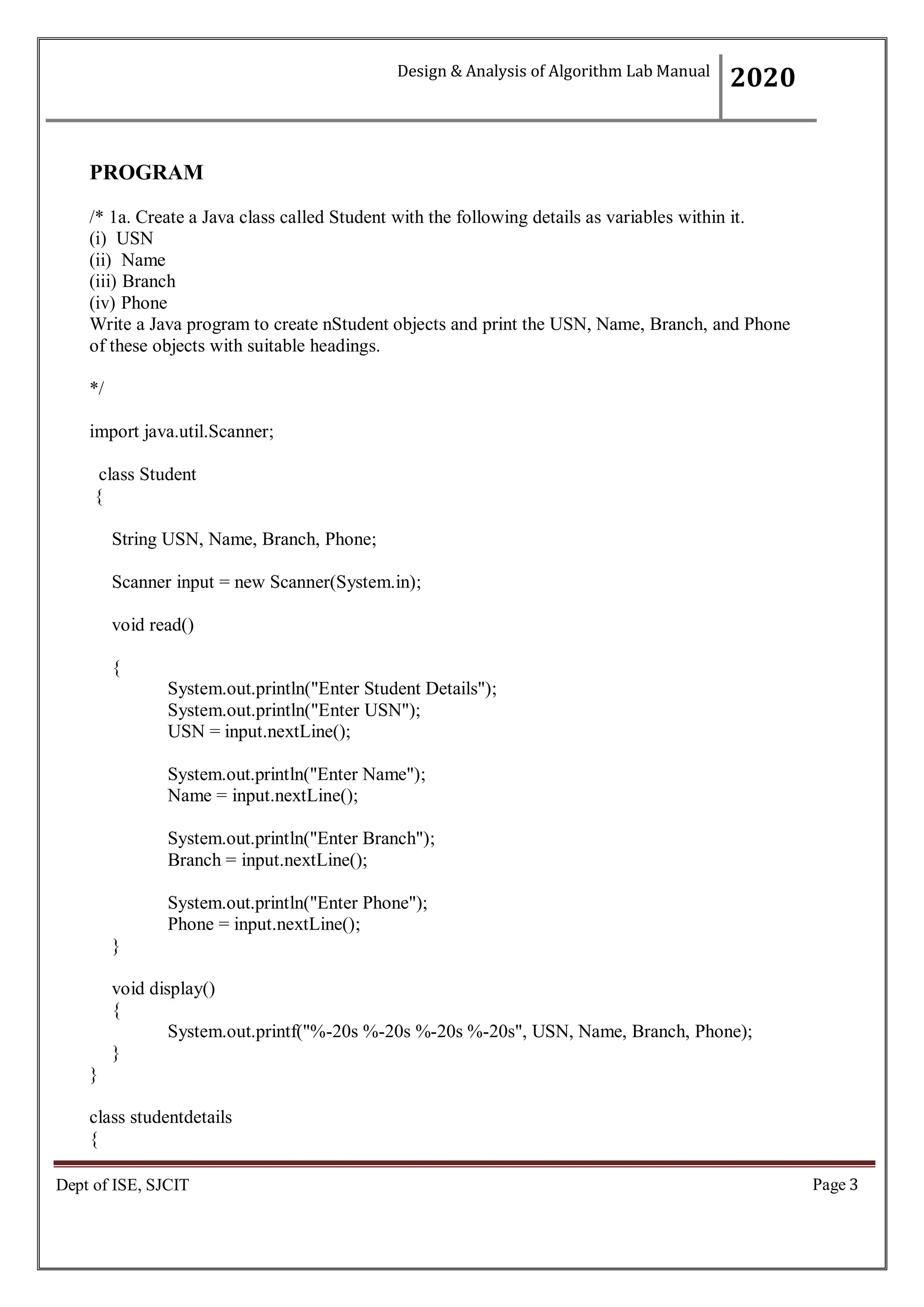 Page 3
Dept of ISE, SJCIT
PROGRAM
/* 1a. Create a Java class called Student with the following details as variables within it.
(i) USN
(ii) Name
(iii) Branch
(iv) Phone
Write a Java program to create nStudent objects and print the USN, Name, Branch, and Phone
of these objects with suitable headings.
*/
import java.util.Scanner;
class Student
{
String USN, Name, Branch, Phone;
Scanner input = new Scanner(System.in);
void read()
{
System.out.println("Enter Student Details");
System.out.println("Enter USN");
USN = input.nextLine();
System.out.println("Enter Name");
Name = input.nextLine();
System.out.println("Enter Branch");
Branch = input.nextLine();
System.out.println("Enter Phone");
Phone = input.nextLine();
}
void display()
{
System.out.printf("%-20s %-20s %-20s %-20s", USN, Name, Branch, Phone);
}
}
class studentdetails
{
Design & Analysis of Algorithm Lab Manual
2020
 